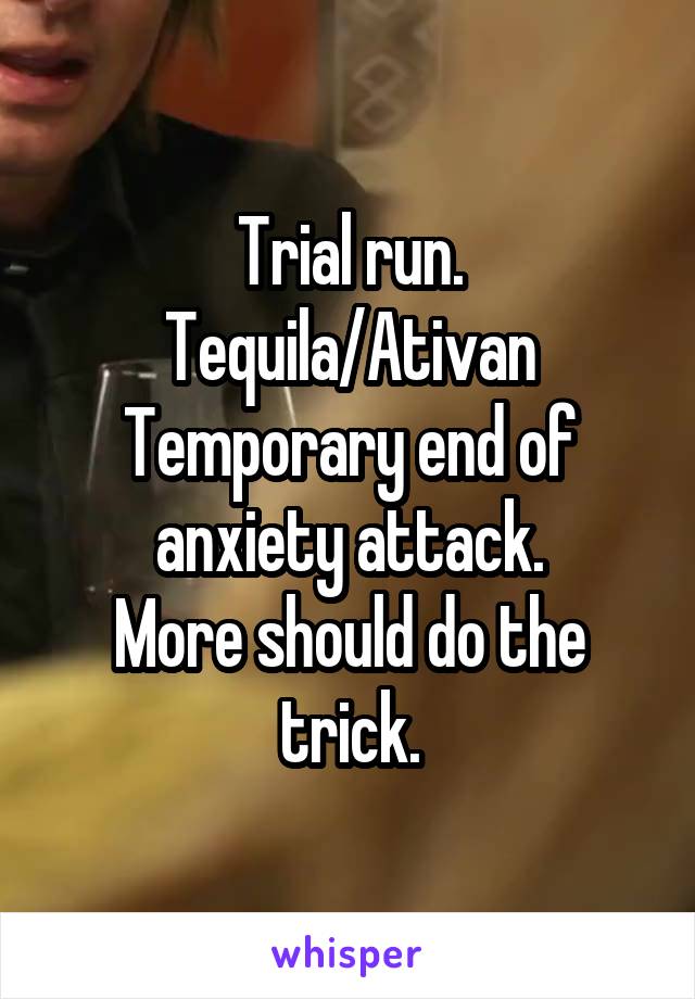 Trial run.
Tequila/Ativan
Temporary end of anxiety attack.
More should do the trick.