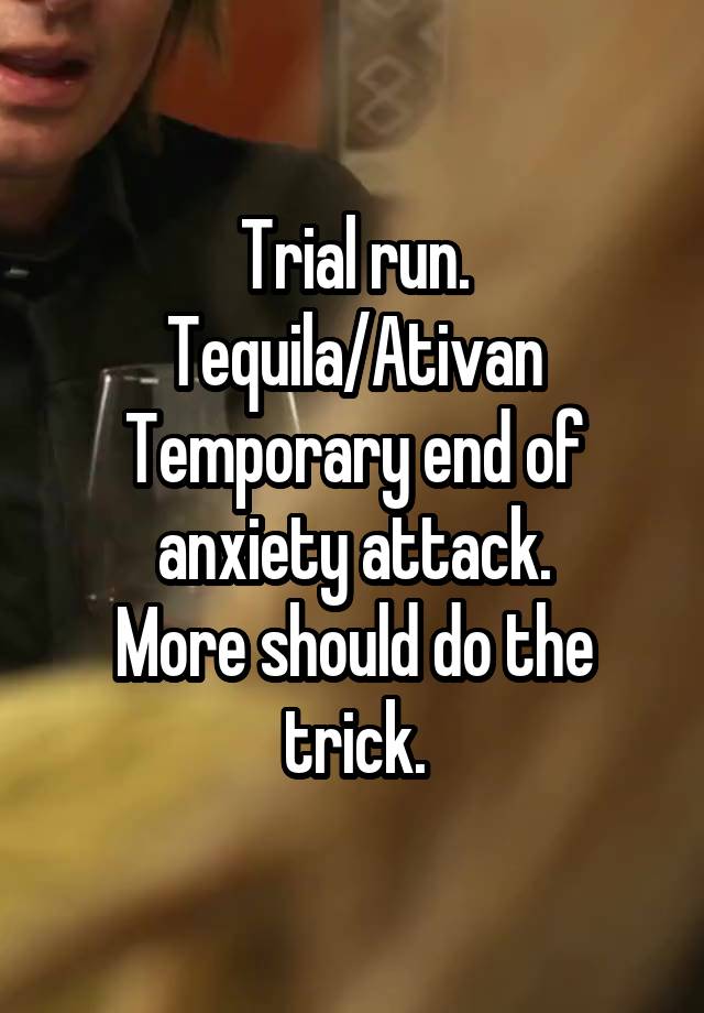 Trial run.
Tequila/Ativan
Temporary end of anxiety attack.
More should do the trick.