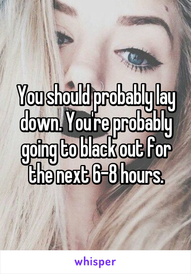 You should probably lay down. You're probably going to black out for the next 6-8 hours.