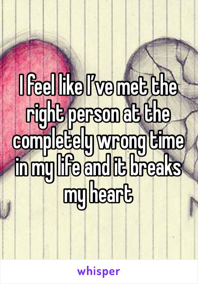 I feel like I’ve met the right person at the completely wrong time in my life and it breaks my heart