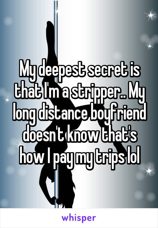 My deepest secret is that I'm a stripper.. My long distance boyfriend doesn't know that's how I pay my trips lol