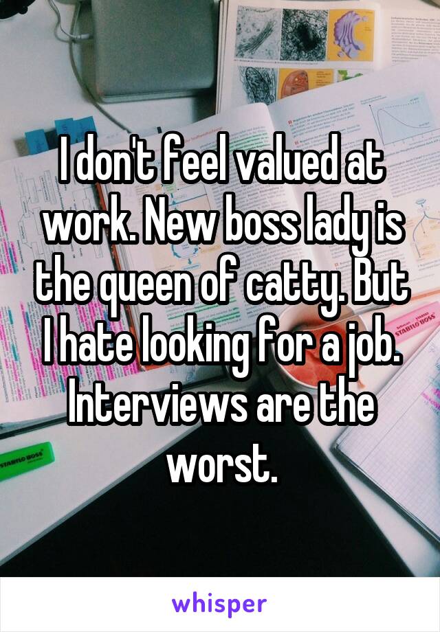 I don't feel valued at work. New boss lady is the queen of catty. But I hate looking for a job. Interviews are the worst.