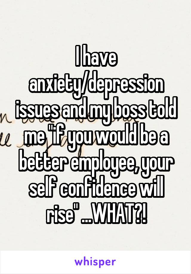 I have anxiety/depression issues and my boss told me "if you would be a better employee, your self confidence will rise" ...WHAT?!