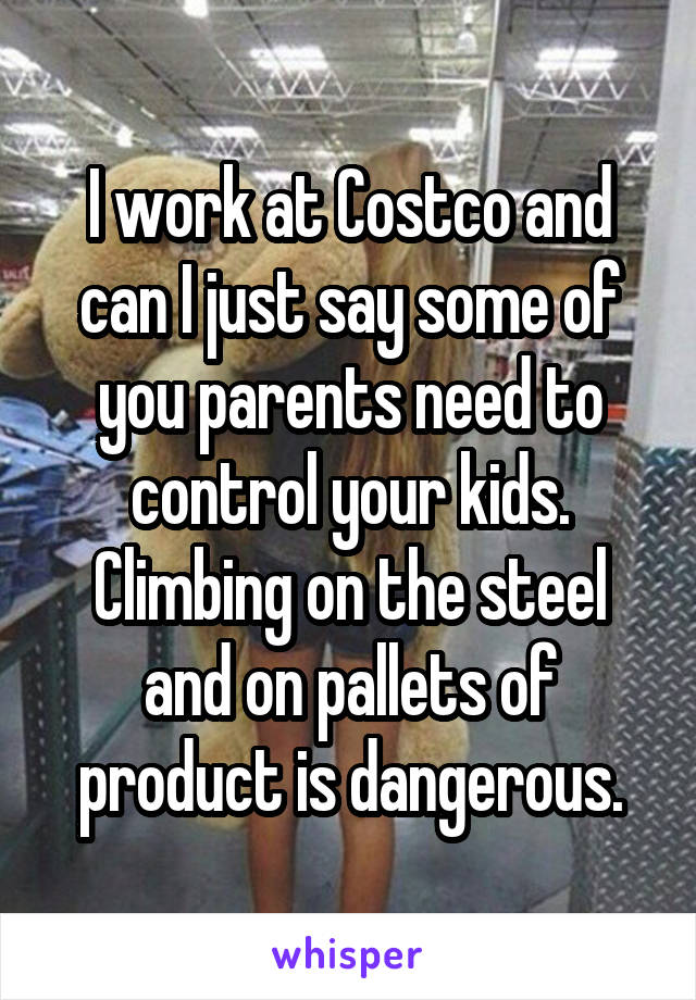 I work at Costco and can I just say some of you parents need to control your kids. Climbing on the steel and on pallets of product is dangerous.