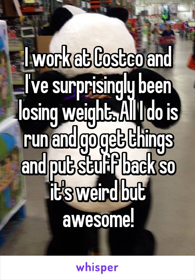 I work at Costco and I've surprisingly been losing weight. All I do is run and go get things and put stuff back so it's weird but awesome!