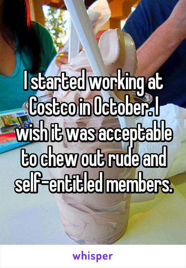 I started working at Costco in October. I wish it was acceptable to chew out rude and self-entitled members.