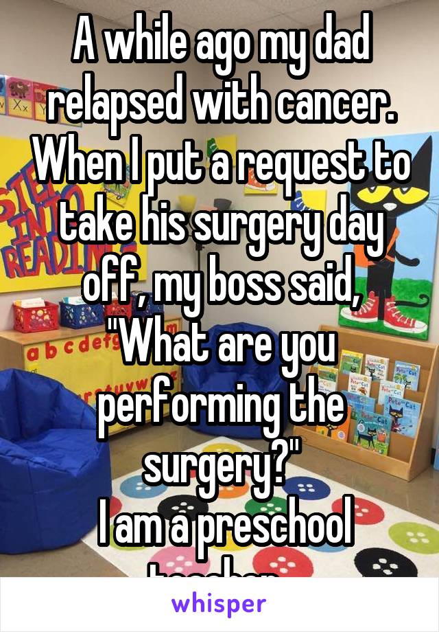 A while ago my dad relapsed with cancer. When I put a request to take his surgery day off, my boss said, "What are you performing the surgery?"
 I am a preschool teacher. 