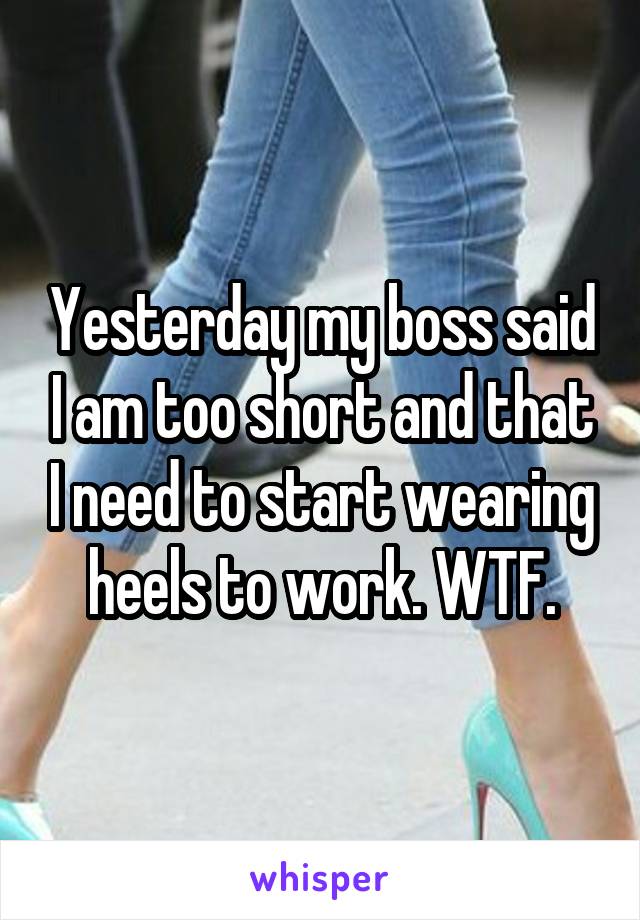 Yesterday my boss said I am too short and that I need to start wearing heels to work. WTF.