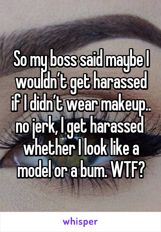 So my boss said maybe I wouldn’t get harassed if I didn’t wear makeup.. no jerk, I get harassed  whether I look like a model or a bum. WTF?