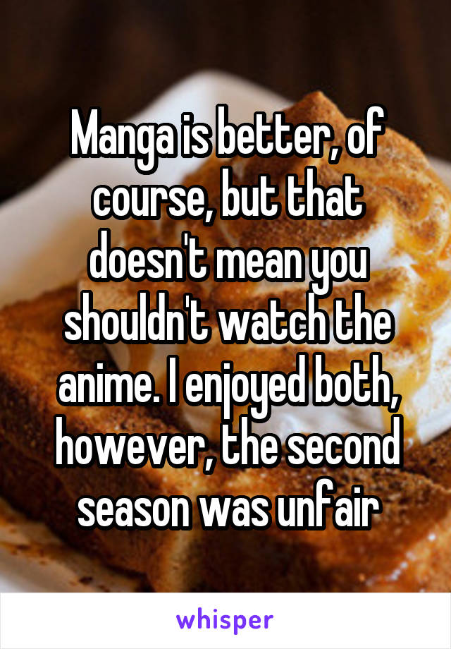 Manga is better, of course, but that doesn't mean you shouldn't watch the anime. I enjoyed both, however, the second season was unfair