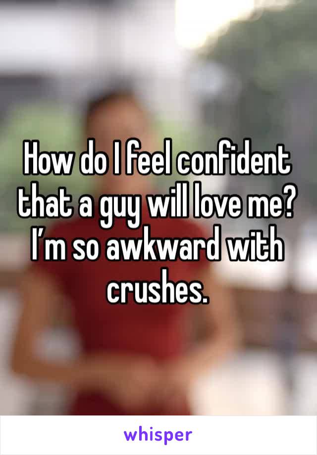 How do I feel confident that a guy will love me? I’m so awkward with crushes.