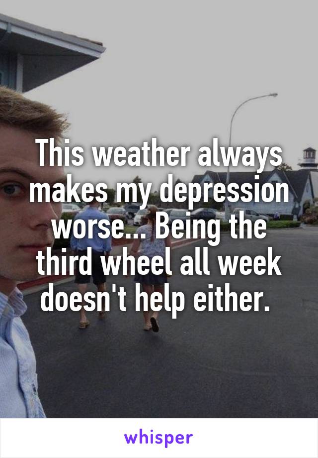 This weather always makes my depression worse... Being the third wheel all week doesn't help either. 