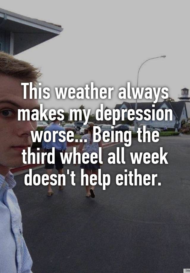 This weather always makes my depression worse... Being the third wheel all week doesn't help either. 