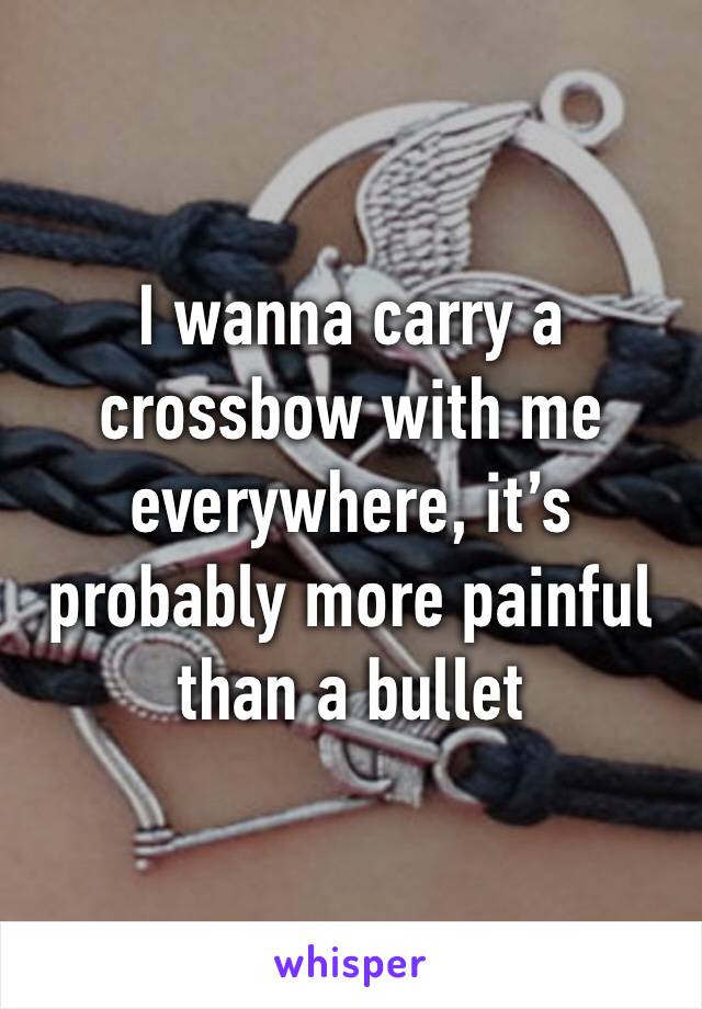 I wanna carry a crossbow with me everywhere, it’s probably more painful than a bullet