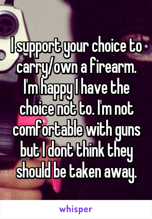 I support your choice to carry/own a firearm. I'm happy I have the choice not to. I'm not comfortable with guns but I dont think they should be taken away.