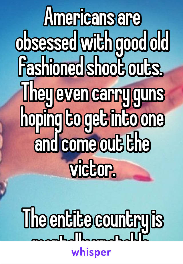 Americans are obsessed with good old fashioned shoot outs.  They even carry guns hoping to get into one and come out the victor.

The entite country is mentally unstable.