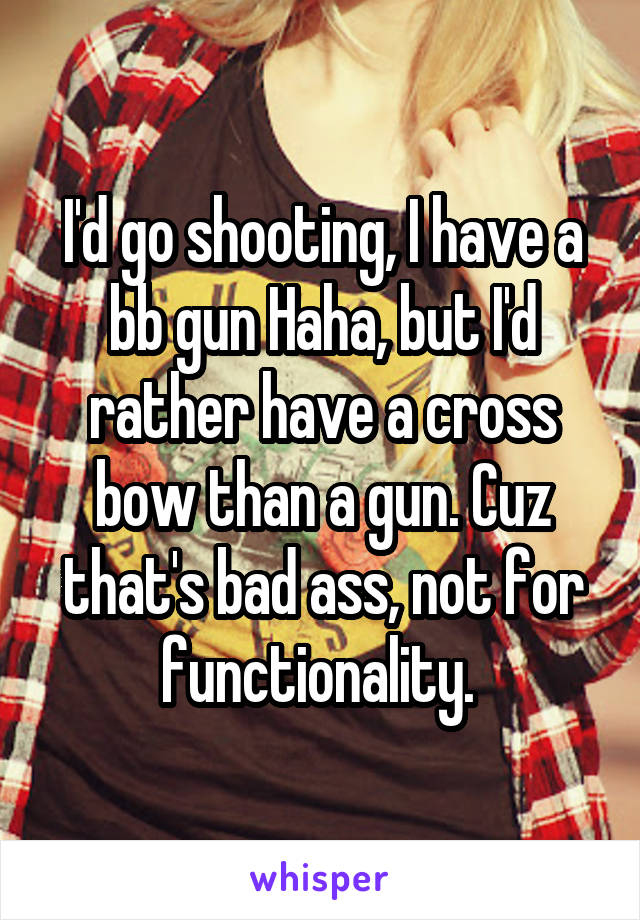 I'd go shooting, I have a bb gun Haha, but I'd rather have a cross bow than a gun. Cuz that's bad ass, not for functionality. 