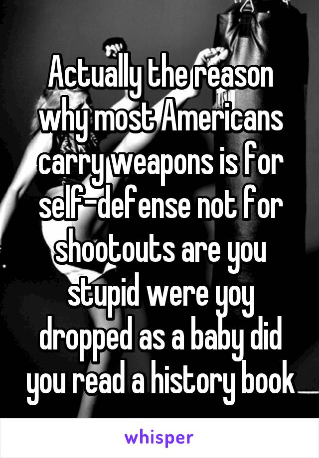 Actually the reason why most Americans carry weapons is for self-defense not for shootouts are you stupid were yoy dropped as a baby did you read a history book