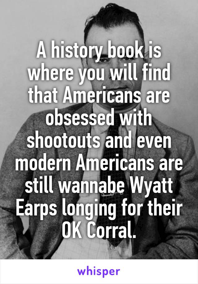 A history book is where you will find that Americans are obsessed with shootouts and even modern Americans are still wannabe Wyatt Earps longing for their OK Corral.