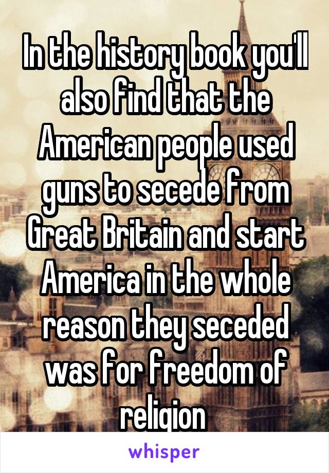 In the history book you'll also find that the American people used guns to secede from Great Britain and start America in the whole reason they seceded was for freedom of religion 