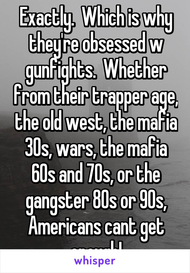 Exactly.  Which is why they're obsessed w gunfights.  Whether from their trapper age, the old west, the mafia 30s, wars, the mafia 60s and 70s, or the gangster 80s or 90s, Americans cant get enough!