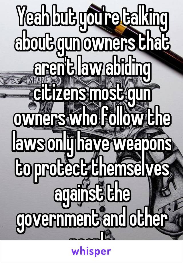 Yeah but you're talking about gun owners that aren't law abiding citizens most gun owners who follow the laws only have weapons to protect themselves against the government and other people 