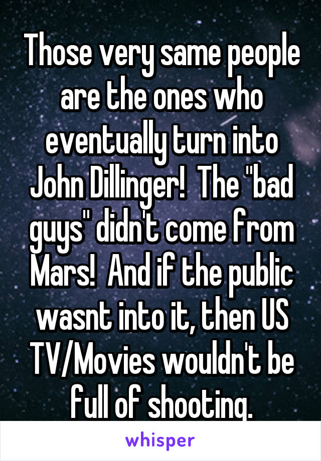 Those very same people are the ones who eventually turn into John Dillinger!  The "bad guys" didn't come from Mars!  And if the public wasnt into it, then US TV/Movies wouldn't be full of shooting.