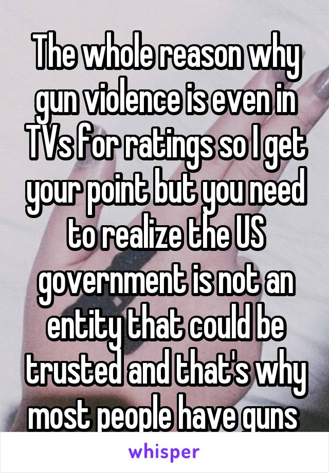 The whole reason why gun violence is even in TVs for ratings so I get your point but you need to realize the US government is not an entity that could be trusted and that's why most people have guns 