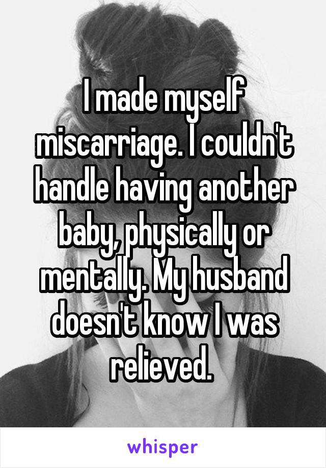 I made myself miscarriage. I couldn't handle having another baby, physically or mentally. My husband doesn't know I was relieved. 
