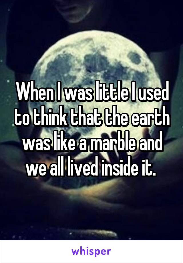 When I was little I used to think that the earth was like a marble and we all lived inside it. 