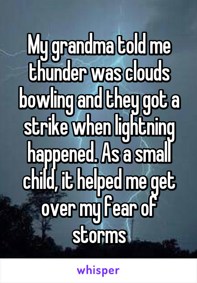 My grandma told me thunder was clouds bowling and they got a strike when lightning happened. As a small child, it helped me get over my fear of storms