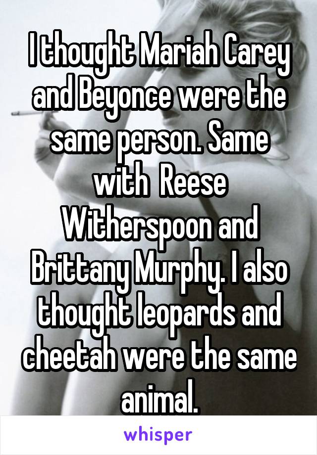 I thought Mariah Carey and Beyonce were the same person. Same with  Reese Witherspoon and Brittany Murphy. I also thought leopards and cheetah were the same animal.