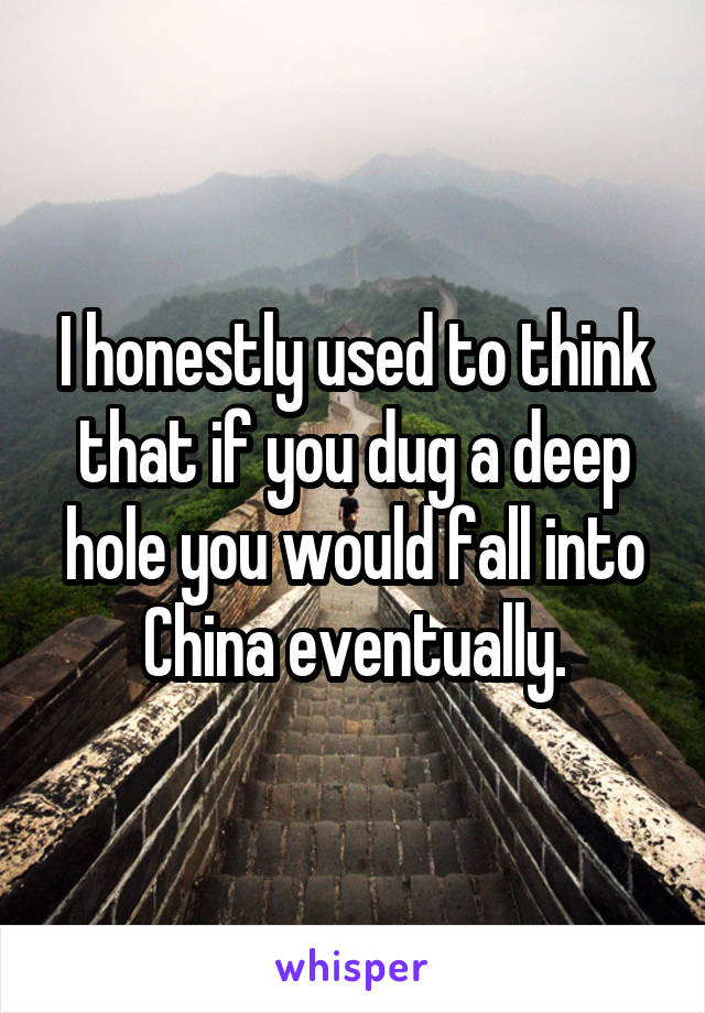 I honestly used to think that if you dug a deep hole you would fall into China eventually.