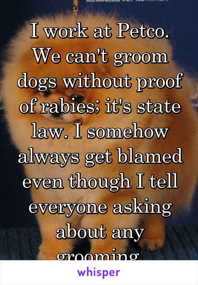 I work at Petco. We can't groom dogs without proof of rabies; it's state law. I somehow always get blamed even though I tell everyone asking about any grooming.