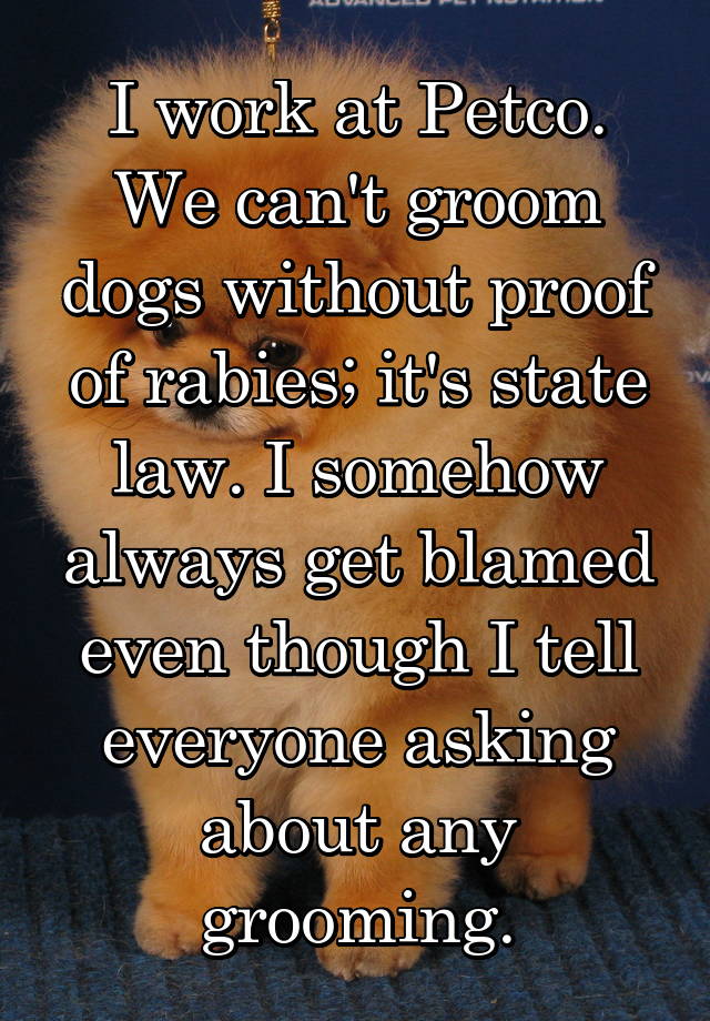 I work at Petco. We can't groom dogs without proof of rabies; it's state law. I somehow always get blamed even though I tell everyone asking about any grooming.