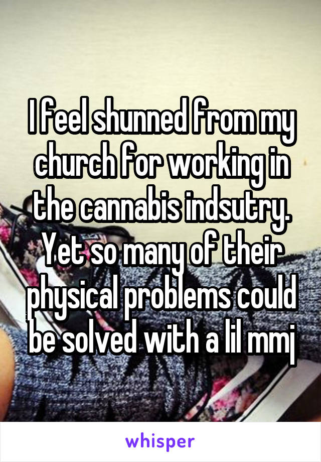 I feel shunned from my church for working in the cannabis indsutry. Yet so many of their physical problems could be solved with a lil mmj