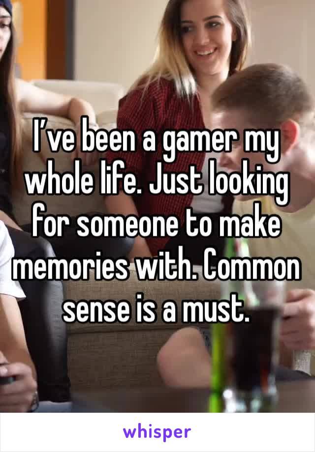 I’ve been a gamer my whole life. Just looking for someone to make memories with. Common sense is a must.