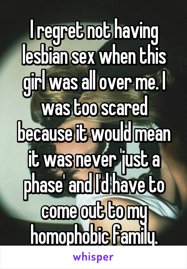 I regret not having lesbian sex when this girl was all over me. I was too scared because it would mean it was never 'just a phase' and I'd have to come out to my homophobic family.