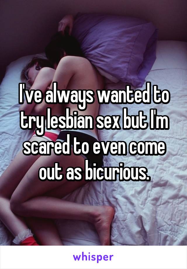 I've always wanted to try lesbian sex but I'm scared to even come out as bicurious.