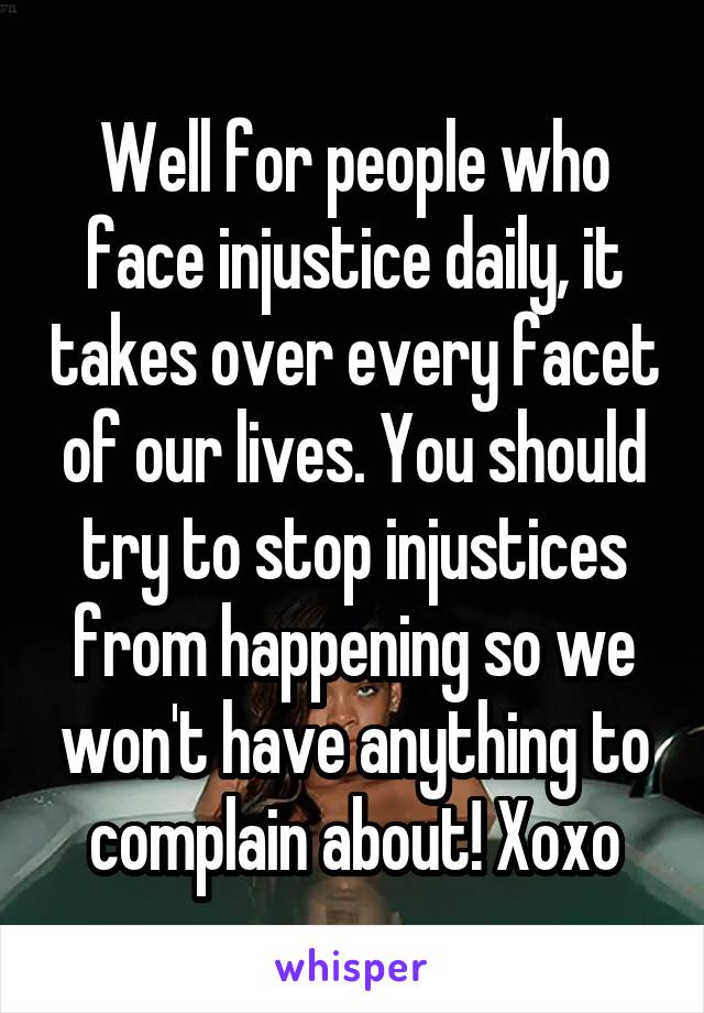 Well for people who face injustice daily, it takes over every facet of our lives. You should try to stop injustices from happening so we won't have anything to complain about! Xoxo