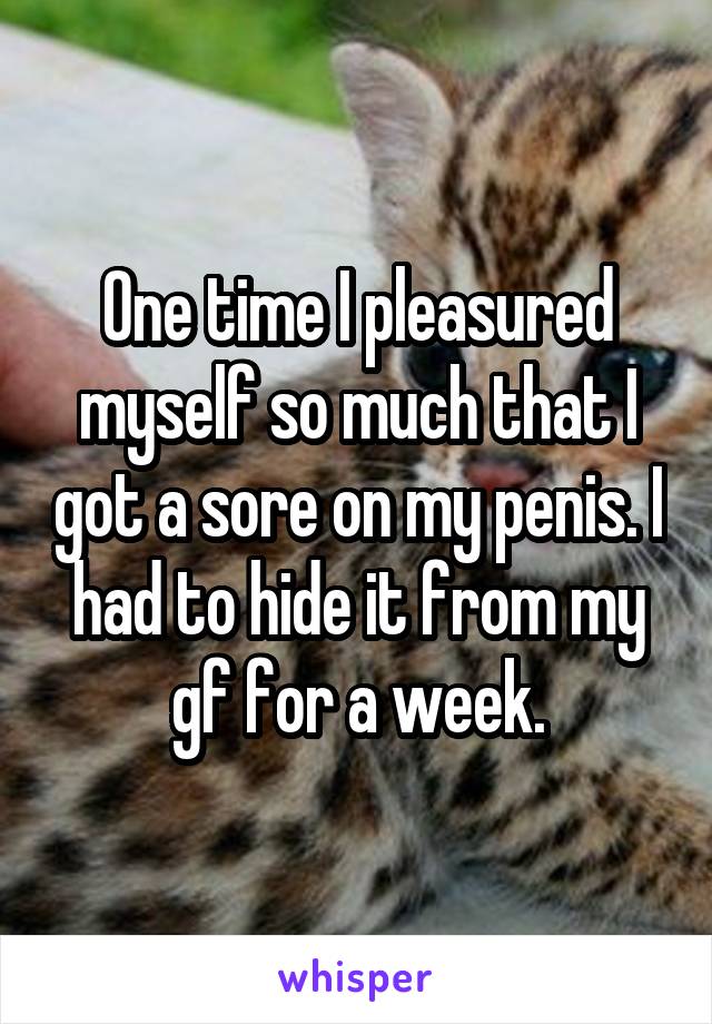 One time I pleasured myself so much that I got a sore on my penis. I had to hide it from my gf for a week.