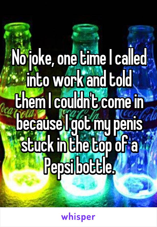 No joke, one time I called into work and told them I couldn't come in because I got my penis stuck in the top of a Pepsi bottle.