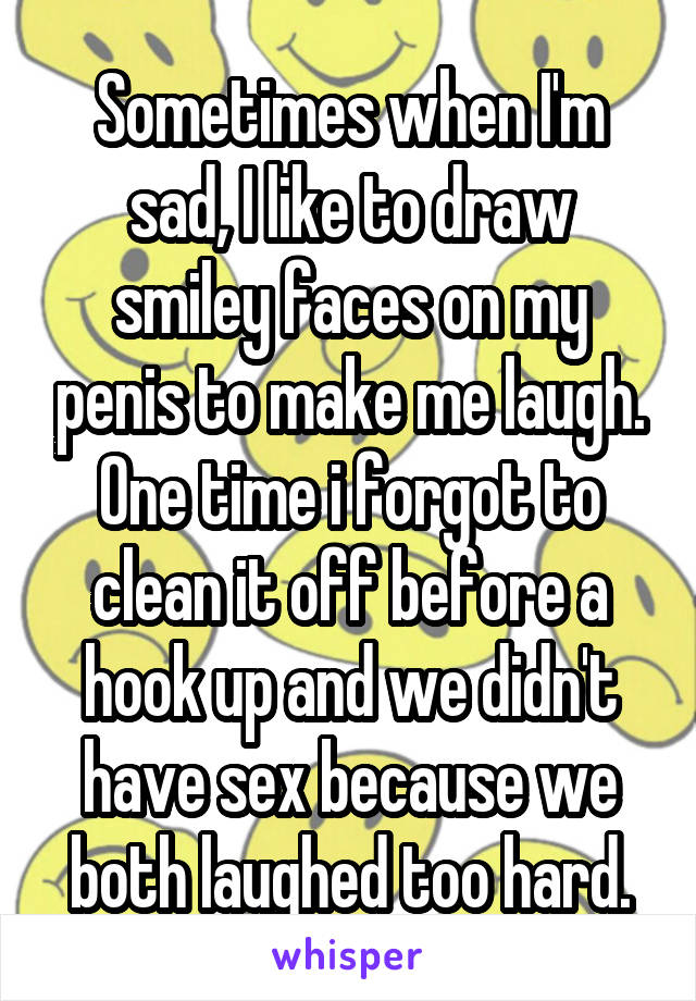 Sometimes when I'm sad, I like to draw smiley faces on my penis to make me laugh. One time i forgot to clean it off before a hook up and we didn't have sex because we both laughed too hard.