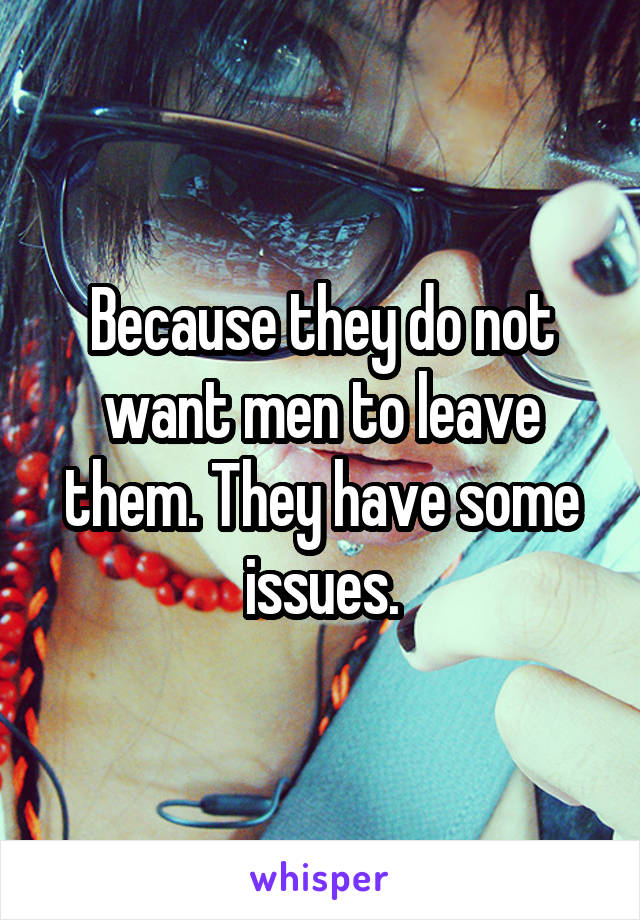 Because they do not want men to leave them. They have some issues.