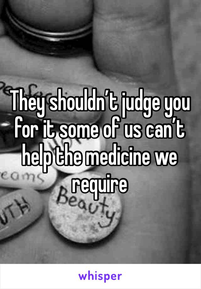 They shouldn’t judge you for it some of us can’t help the medicine we require 