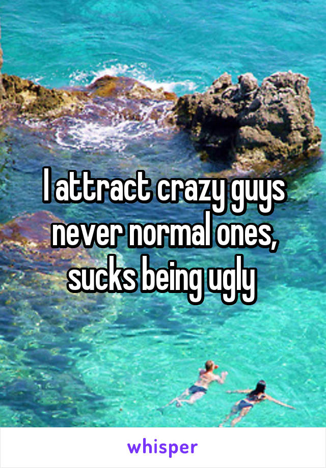 I attract crazy guys never normal ones, sucks being ugly 