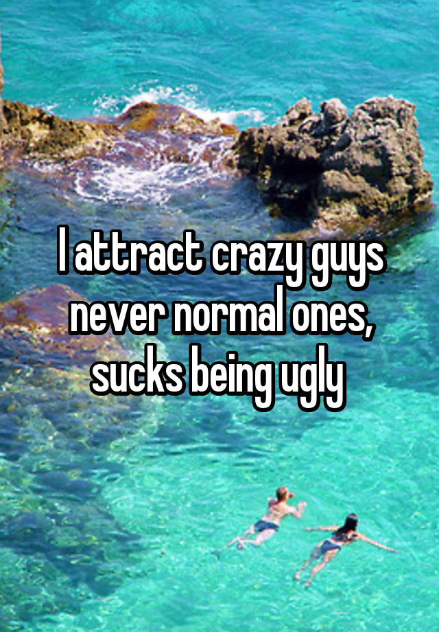 I attract crazy guys never normal ones, sucks being ugly 