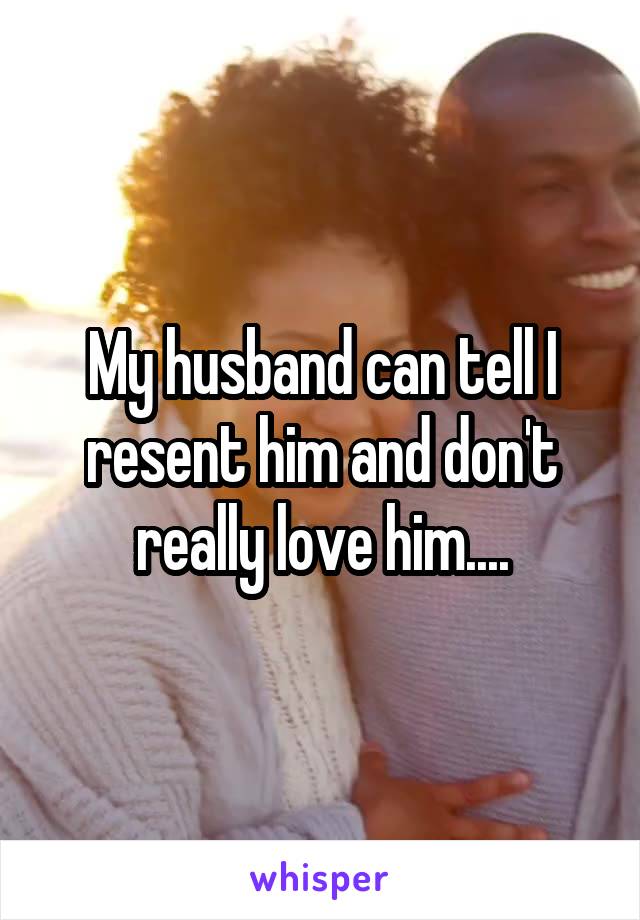 My husband can tell I resent him and don't really love him....