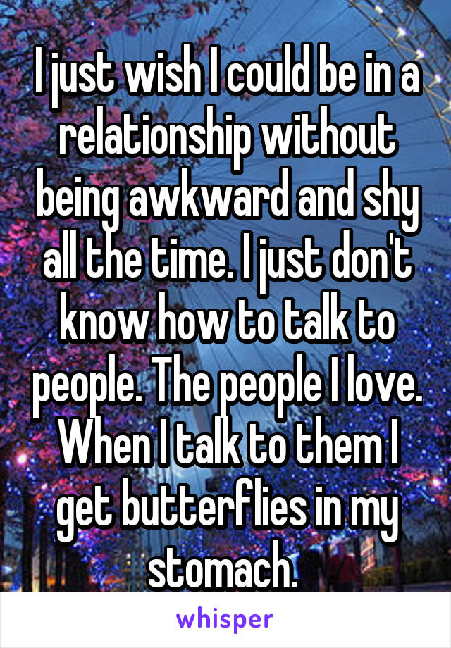 I just wish I could be in a relationship without being awkward and shy all the time. I just don't know how to talk to people. The people I love. When I talk to them I get butterflies in my stomach. 