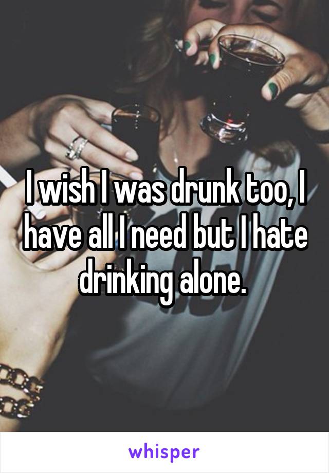 I wish I was drunk too, I have all I need but I hate drinking alone. 